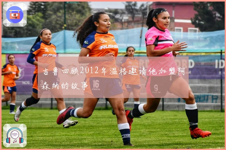 吉鲁回顾2012年温格邀请他加盟阿森纳的故事