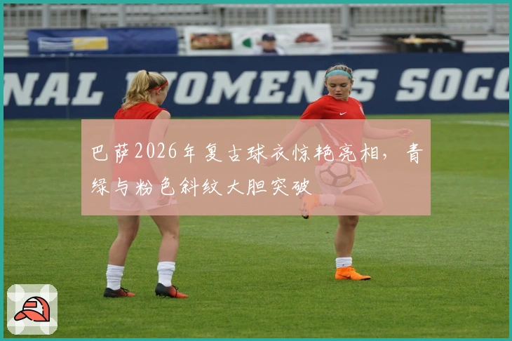 巴萨2026年复古球衣惊艳亮相，青绿与粉色斜纹大胆突破