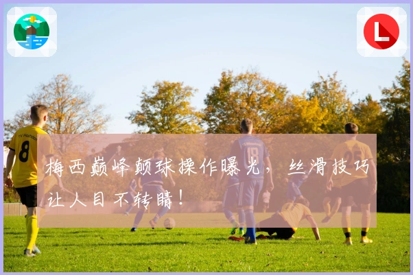 梅西巅峰颠球操作曝光，丝滑技巧让人目不转睛！