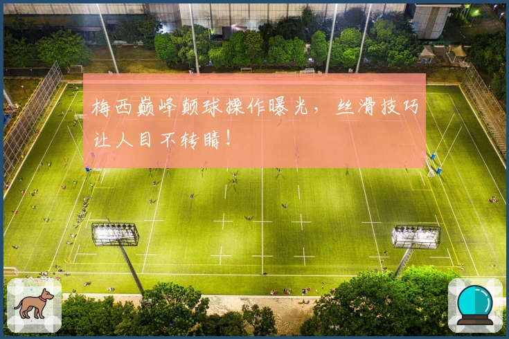 梅西巅峰颠球操作曝光，丝滑技巧让人目不转睛！