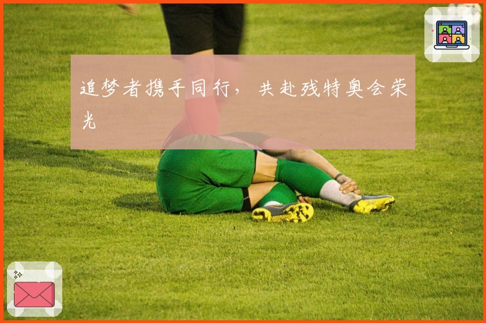 追梦者携手同行，共赴残特奥会荣光