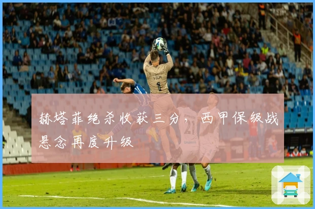 赫塔菲绝杀收获三分，西甲保级战悬念再度升级