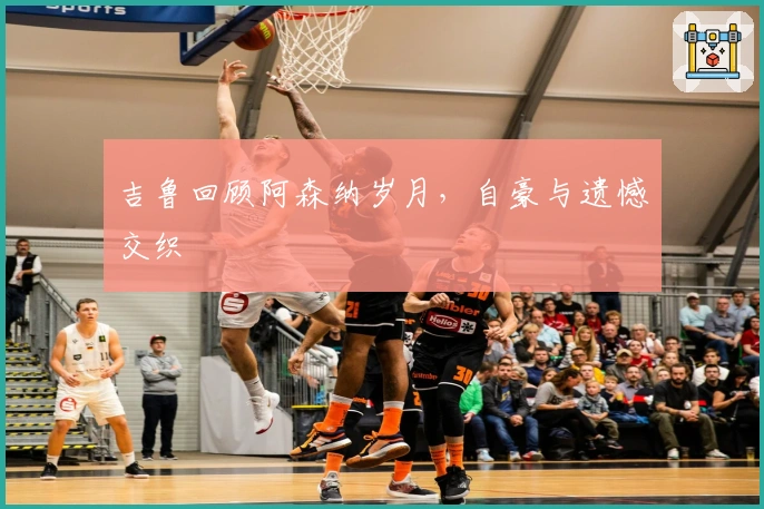 吉鲁回顾阿森纳岁月，自豪与遗憾交织