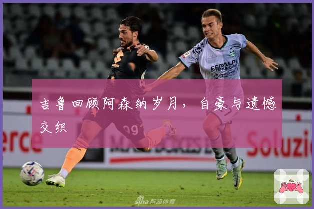 吉鲁回顾阿森纳岁月，自豪与遗憾交织